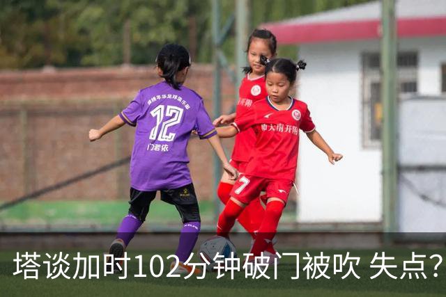 塔谈加时102分钟破门被吹 失点？困难时刻还会承担责任