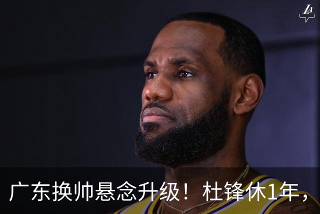 广东换帅悬念升级！杜锋休1年，5人教练组留坑，外教并非唯一选项