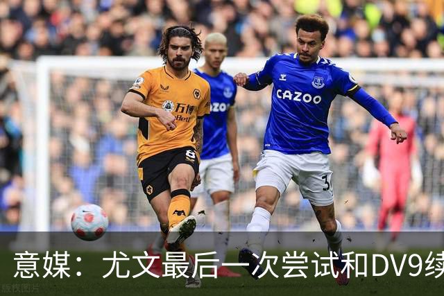 意媒：尤文最后一次尝试和DV9续约，并设定了球员答复的最后期限