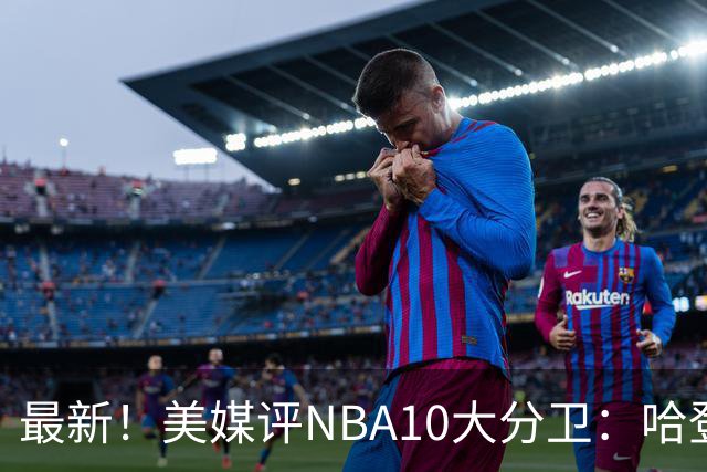 最新！美媒评NBA10大分卫：哈登第5、艾弗森第4！
