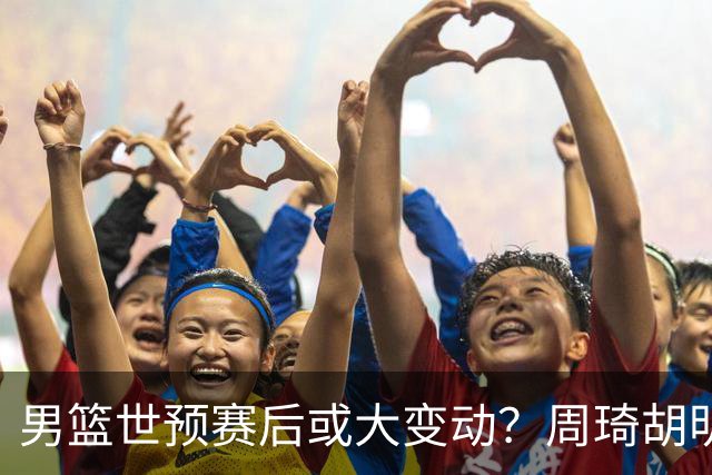男篮世预赛后或大变动？周琦胡明轩回归：郭士强还会带高诗岩吗？