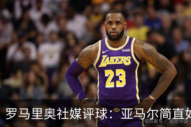 罗马里奥社媒评球：亚马尔简直如野兽般强大，也要向姆巴佩致敬