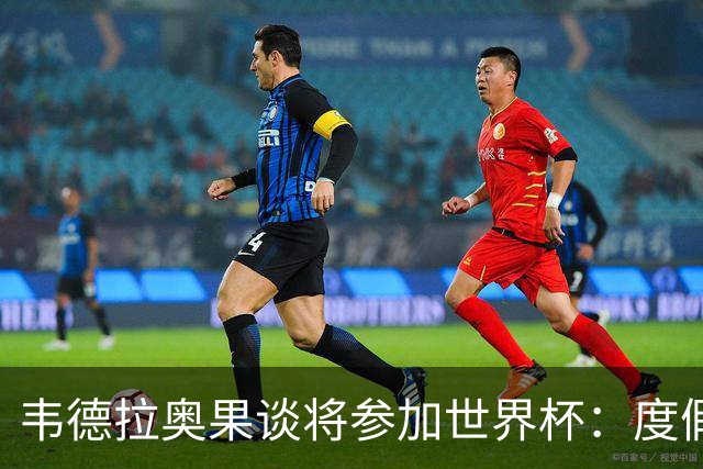 韦德拉奥果谈将参加世界杯：度假时接到了纳帅电话，儿时梦想成真